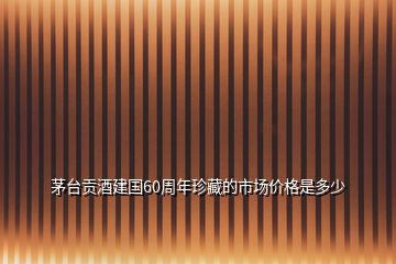 茅臺貢酒建國60周年珍藏的市場價格是多少