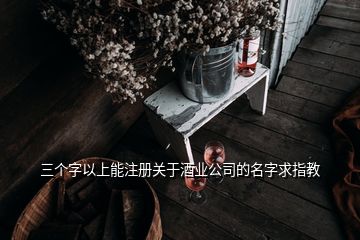 三個(gè)字以上能注冊(cè)關(guān)于酒業(yè)公司的名字求指教