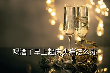 喝酒了早上起床頭痛怎么辦