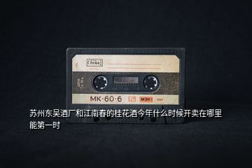 蘇州東吳酒廠和江南春的桂花酒今年什么時(shí)候開賣在哪里能第一時(shí)