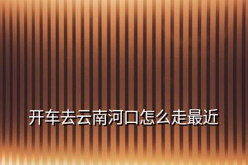 開(kāi)車去云南河口怎么走最近