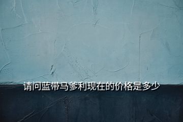請問藍(lán)帶馬爹利現(xiàn)在的價格是多少