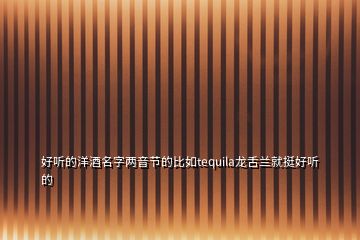 好聽的洋酒名字兩音節(jié)的比如tequila龍舌蘭就挺好聽的