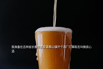 我準備在吉林省長春市農(nóng)安縣靠山鎮(zhèn)開個酒廠打算取名叫做良心酒