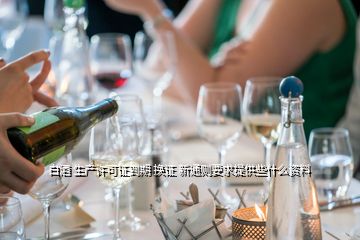 白酒 生產(chǎn)許可證到期 換證 新通則要求提供些什么資料