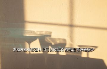 求圖片邯鄲那里有上門 回收煙酒 的電話 號碼是多少