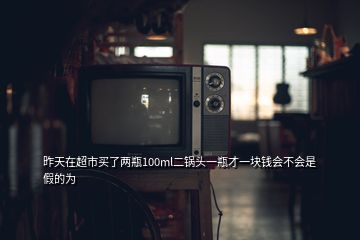 昨天在超市買了兩瓶100ml二鍋頭一瓶才一塊錢會(huì)不會(huì)是假的為