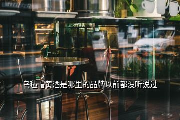 烏氈帽黃酒是哪里的品牌以前都沒聽說(shuō)過(guò)
