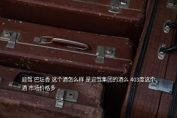 迎駕 巴壇香 這個(gè)酒怎么樣 是迎駕集團(tuán)的酒么 403度這個(gè)酒 市場價(jià)格多