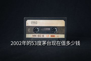 2002年的53度茅臺(tái)現(xiàn)在值多少錢