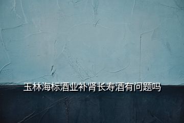玉林海標(biāo)酒業(yè)補(bǔ)腎長壽酒有問題嗎