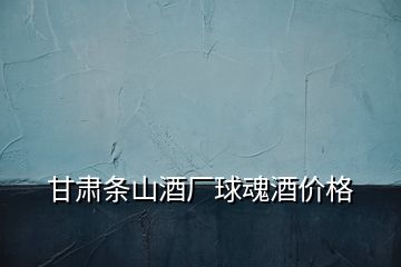 甘肅條山酒廠球魂酒價格