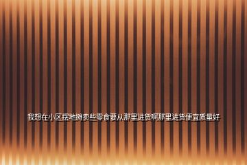 我想在小區(qū)擺地攤賣些零食要從那里進(jìn)貨啊那里進(jìn)貨便宜質(zhì)量好