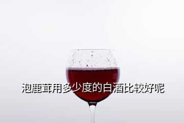 泡鹿茸用多少度的白酒比較好呢