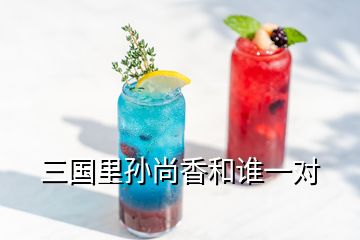 三國(guó)里孫尚香和誰(shuí)一對(duì)