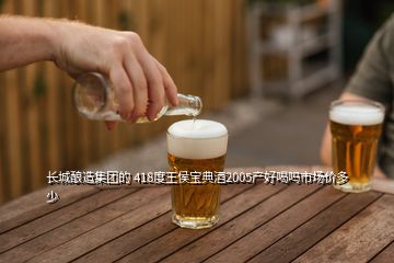 長城釀造集團(tuán)的 418度王侯寶典酒2005產(chǎn)好喝嗎市場價(jià)多少