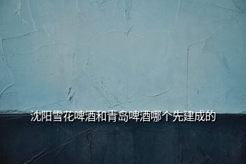 沈陽(yáng)雪花啤酒和青島啤酒哪個(gè)先建成的