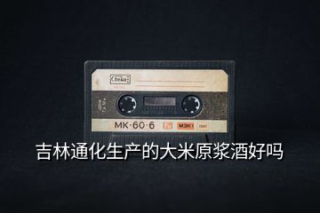 吉林通化生產的大米原漿酒好嗎