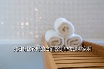 貴陽有比較好的白酒經(jīng)銷單位是哪家啊