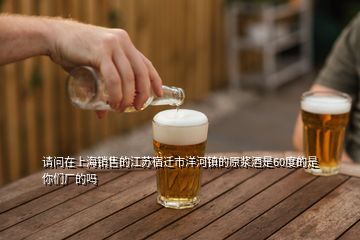 請(qǐng)問在上海銷售的江蘇宿遷市洋河鎮(zhèn)的原漿酒是60度的是你們廠的嗎